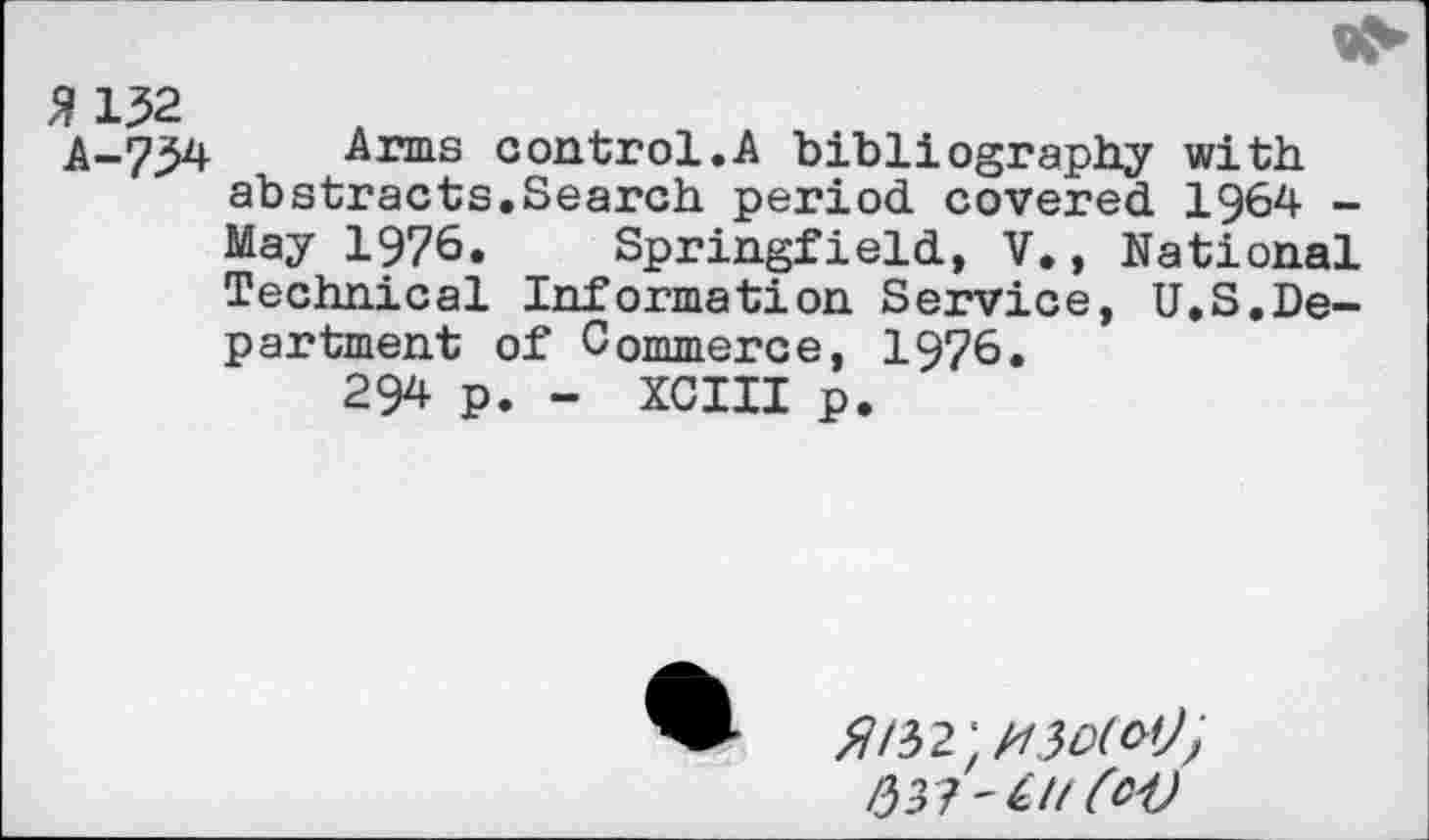 ﻿21^2
A-734 Arms control.A bibliography with abstracts.Search period covered 1964 -May 1976. Springfield, V., National Technical Information Service, U.S.Department of Commerce, 1976.
294 p. - XCIII p.
>7/32 ; H3D(O'J'>